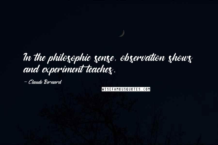 Claude Bernard Quotes: In the philosophic sense, observation shows and experiment teaches.