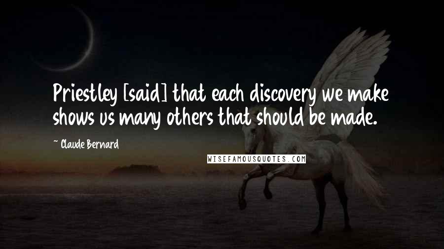 Claude Bernard Quotes: Priestley [said] that each discovery we make shows us many others that should be made.