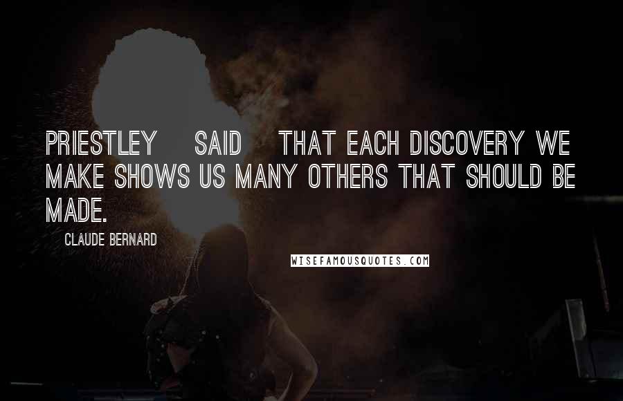 Claude Bernard Quotes: Priestley [said] that each discovery we make shows us many others that should be made.