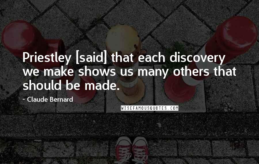 Claude Bernard Quotes: Priestley [said] that each discovery we make shows us many others that should be made.