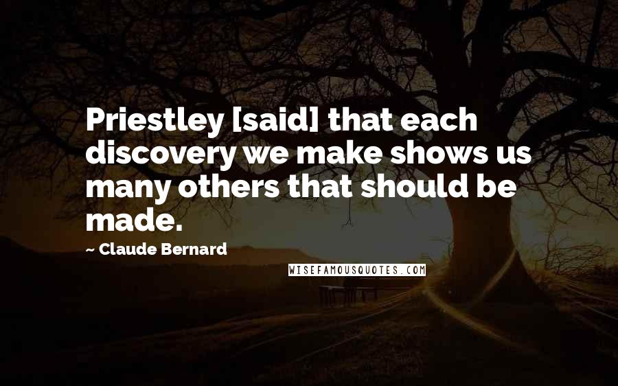 Claude Bernard Quotes: Priestley [said] that each discovery we make shows us many others that should be made.