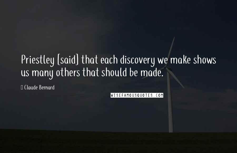 Claude Bernard Quotes: Priestley [said] that each discovery we make shows us many others that should be made.