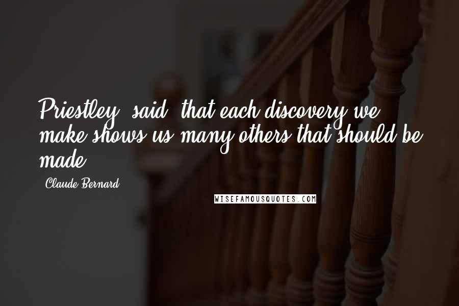 Claude Bernard Quotes: Priestley [said] that each discovery we make shows us many others that should be made.