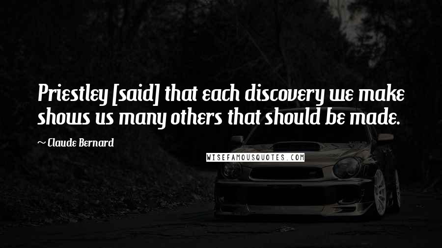 Claude Bernard Quotes: Priestley [said] that each discovery we make shows us many others that should be made.