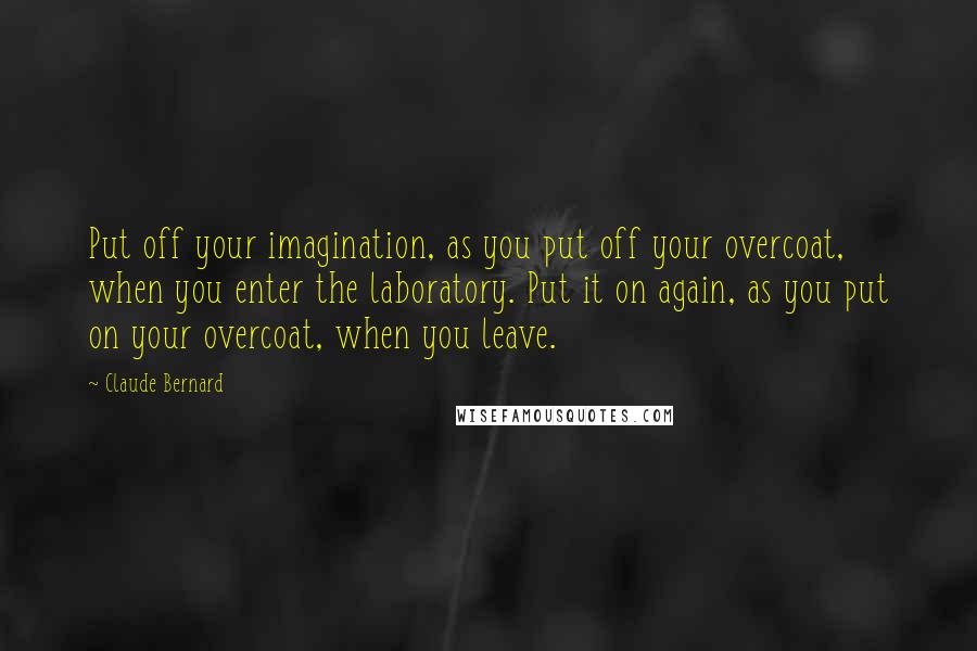 Claude Bernard Quotes: Put off your imagination, as you put off your overcoat, when you enter the laboratory. Put it on again, as you put on your overcoat, when you leave.