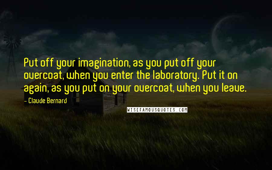 Claude Bernard Quotes: Put off your imagination, as you put off your overcoat, when you enter the laboratory. Put it on again, as you put on your overcoat, when you leave.