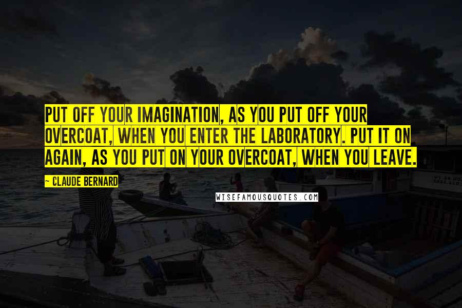 Claude Bernard Quotes: Put off your imagination, as you put off your overcoat, when you enter the laboratory. Put it on again, as you put on your overcoat, when you leave.