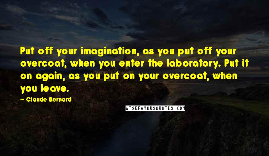 Claude Bernard Quotes: Put off your imagination, as you put off your overcoat, when you enter the laboratory. Put it on again, as you put on your overcoat, when you leave.