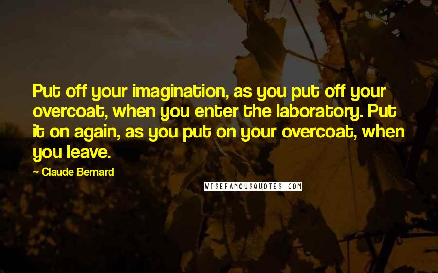 Claude Bernard Quotes: Put off your imagination, as you put off your overcoat, when you enter the laboratory. Put it on again, as you put on your overcoat, when you leave.