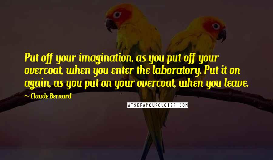 Claude Bernard Quotes: Put off your imagination, as you put off your overcoat, when you enter the laboratory. Put it on again, as you put on your overcoat, when you leave.