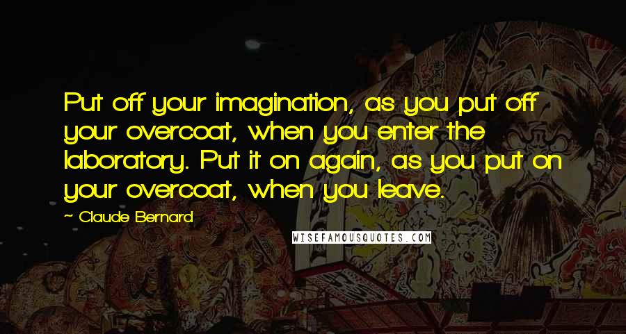 Claude Bernard Quotes: Put off your imagination, as you put off your overcoat, when you enter the laboratory. Put it on again, as you put on your overcoat, when you leave.