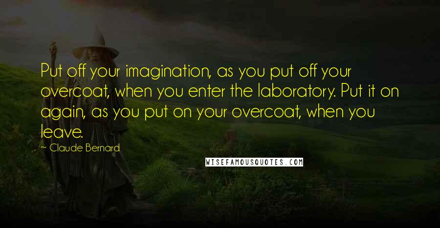 Claude Bernard Quotes: Put off your imagination, as you put off your overcoat, when you enter the laboratory. Put it on again, as you put on your overcoat, when you leave.