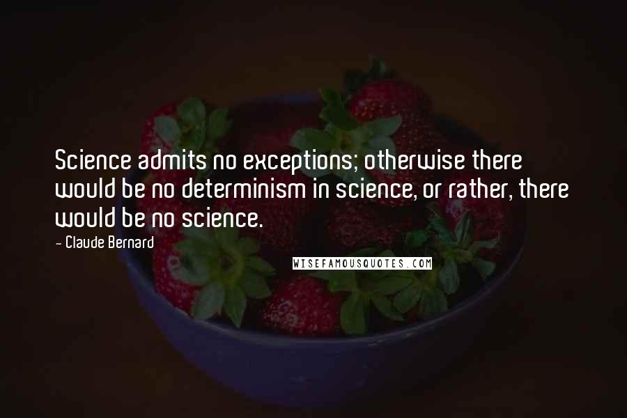 Claude Bernard Quotes: Science admits no exceptions; otherwise there would be no determinism in science, or rather, there would be no science.