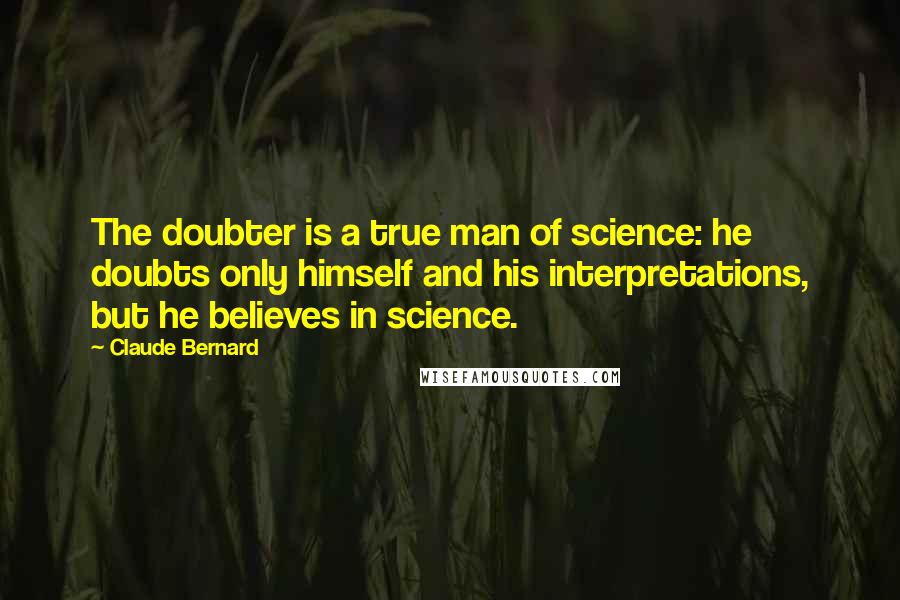 Claude Bernard Quotes: The doubter is a true man of science: he doubts only himself and his interpretations, but he believes in science.