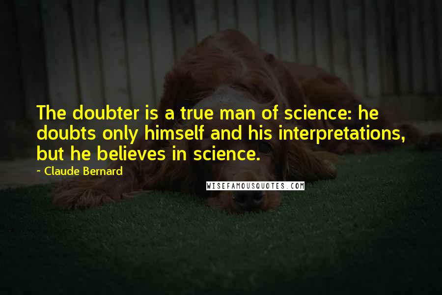 Claude Bernard Quotes: The doubter is a true man of science: he doubts only himself and his interpretations, but he believes in science.