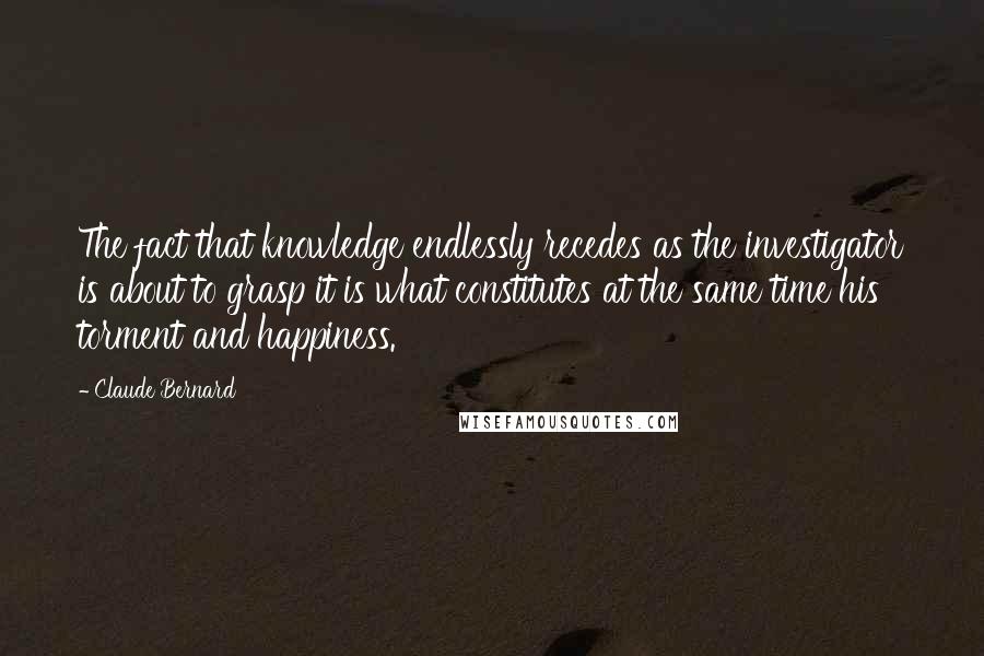 Claude Bernard Quotes: The fact that knowledge endlessly recedes as the investigator is about to grasp it is what constitutes at the same time his torment and happiness.