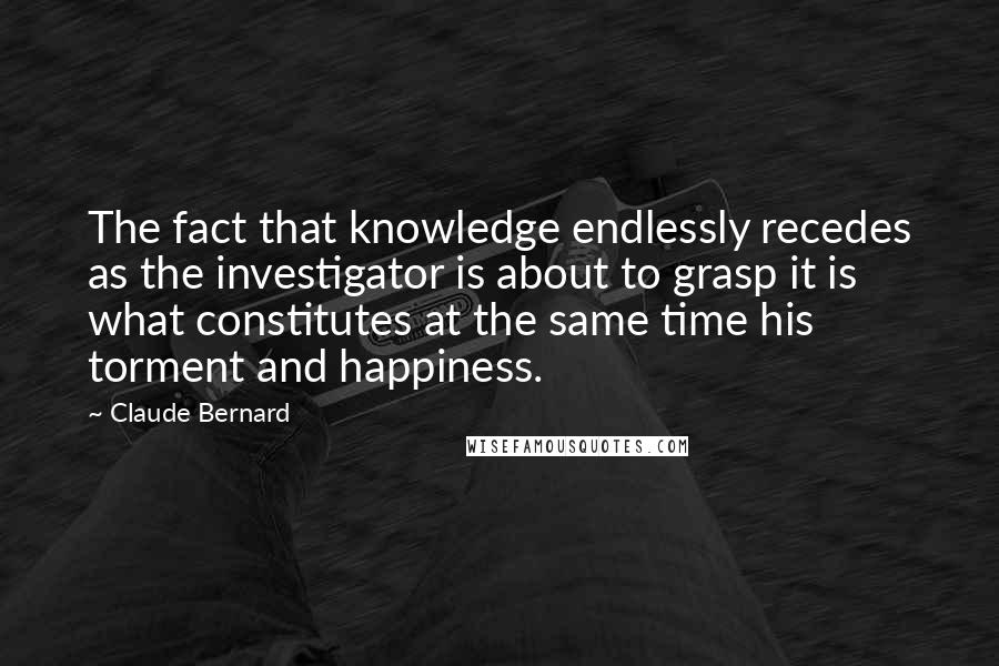 Claude Bernard Quotes: The fact that knowledge endlessly recedes as the investigator is about to grasp it is what constitutes at the same time his torment and happiness.