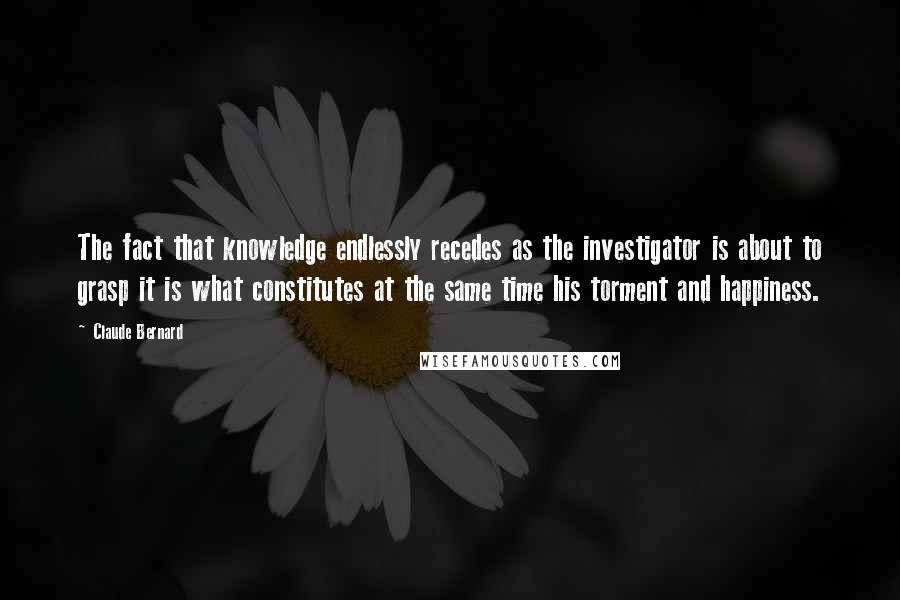 Claude Bernard Quotes: The fact that knowledge endlessly recedes as the investigator is about to grasp it is what constitutes at the same time his torment and happiness.