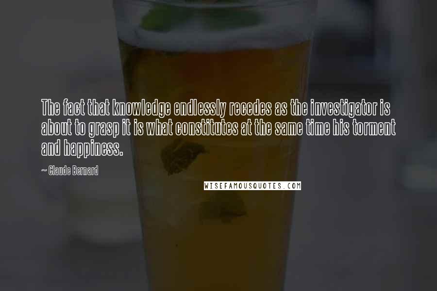 Claude Bernard Quotes: The fact that knowledge endlessly recedes as the investigator is about to grasp it is what constitutes at the same time his torment and happiness.