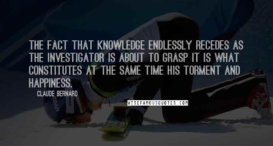 Claude Bernard Quotes: The fact that knowledge endlessly recedes as the investigator is about to grasp it is what constitutes at the same time his torment and happiness.