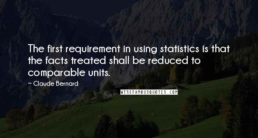 Claude Bernard Quotes: The first requirement in using statistics is that the facts treated shall be reduced to comparable units.