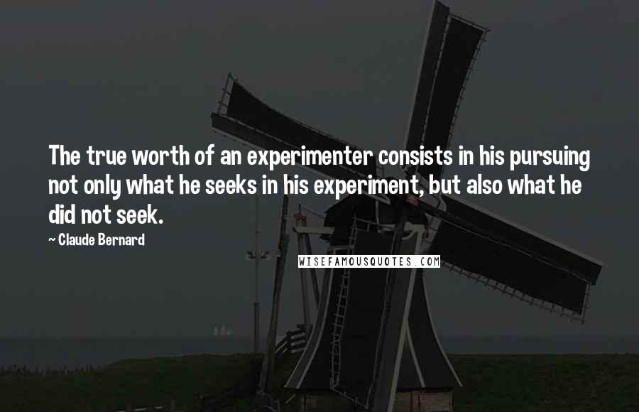 Claude Bernard Quotes: The true worth of an experimenter consists in his pursuing not only what he seeks in his experiment, but also what he did not seek.