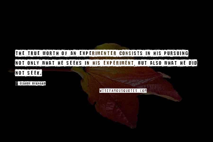 Claude Bernard Quotes: The true worth of an experimenter consists in his pursuing not only what he seeks in his experiment, but also what he did not seek.