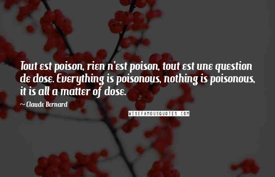 Claude Bernard Quotes: Tout est poison, rien n'est poison, tout est une question de dose. Everything is poisonous, nothing is poisonous, it is all a matter of dose.
