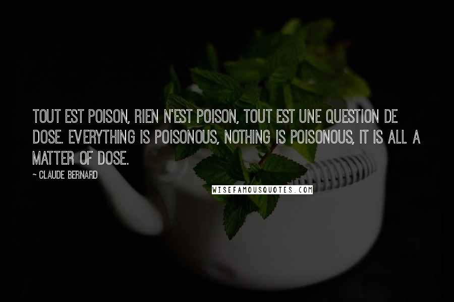 Claude Bernard Quotes: Tout est poison, rien n'est poison, tout est une question de dose. Everything is poisonous, nothing is poisonous, it is all a matter of dose.