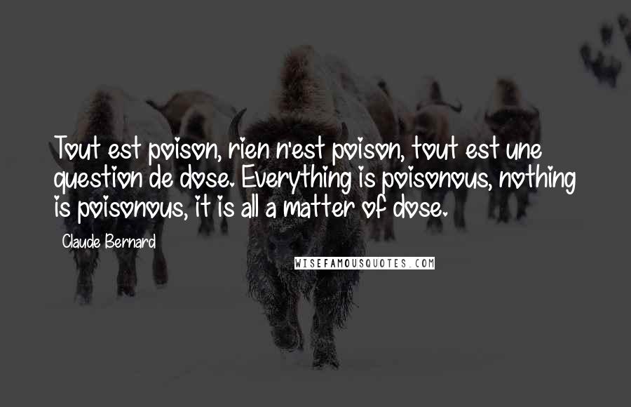 Claude Bernard Quotes: Tout est poison, rien n'est poison, tout est une question de dose. Everything is poisonous, nothing is poisonous, it is all a matter of dose.