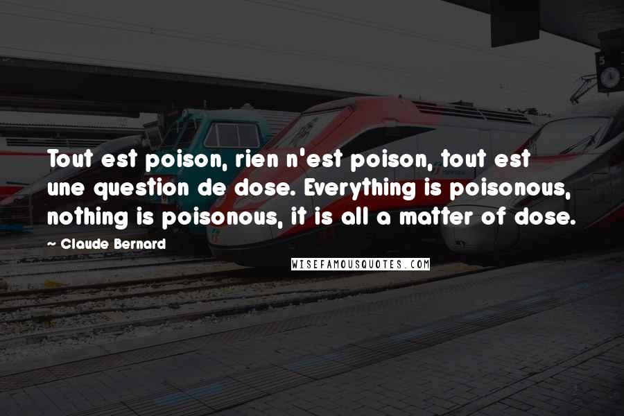 Claude Bernard Quotes: Tout est poison, rien n'est poison, tout est une question de dose. Everything is poisonous, nothing is poisonous, it is all a matter of dose.