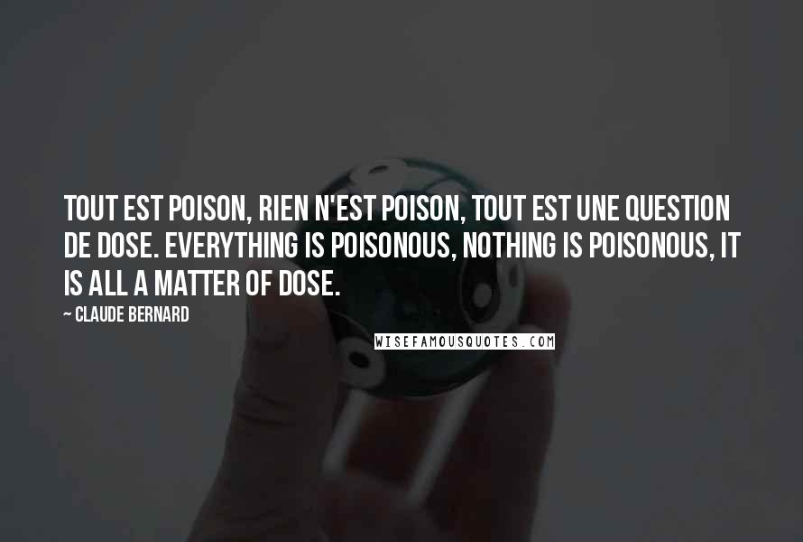 Claude Bernard Quotes: Tout est poison, rien n'est poison, tout est une question de dose. Everything is poisonous, nothing is poisonous, it is all a matter of dose.