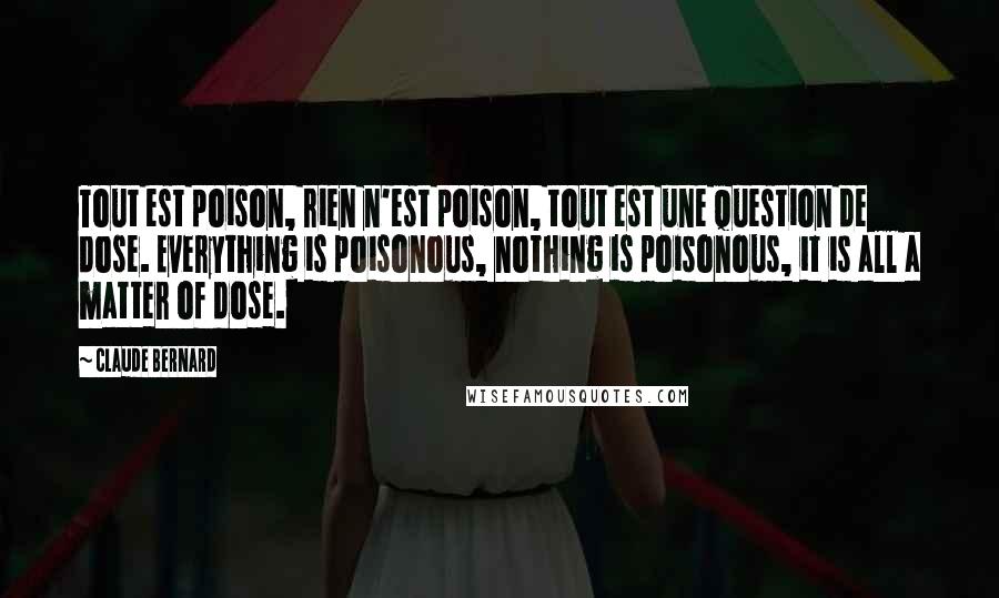 Claude Bernard Quotes: Tout est poison, rien n'est poison, tout est une question de dose. Everything is poisonous, nothing is poisonous, it is all a matter of dose.