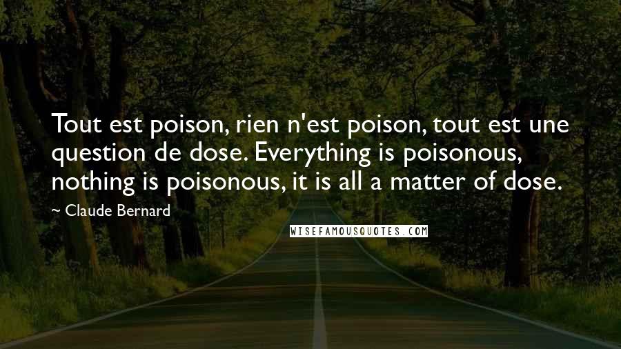 Claude Bernard Quotes: Tout est poison, rien n'est poison, tout est une question de dose. Everything is poisonous, nothing is poisonous, it is all a matter of dose.