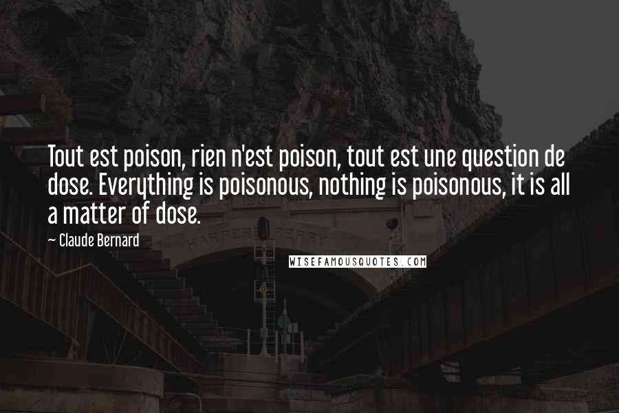 Claude Bernard Quotes: Tout est poison, rien n'est poison, tout est une question de dose. Everything is poisonous, nothing is poisonous, it is all a matter of dose.