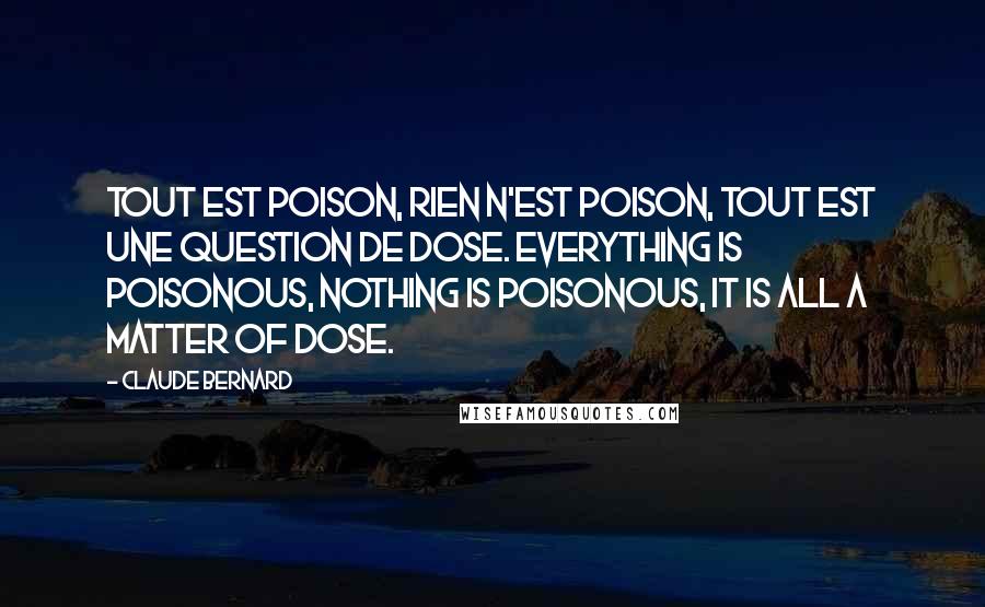 Claude Bernard Quotes: Tout est poison, rien n'est poison, tout est une question de dose. Everything is poisonous, nothing is poisonous, it is all a matter of dose.