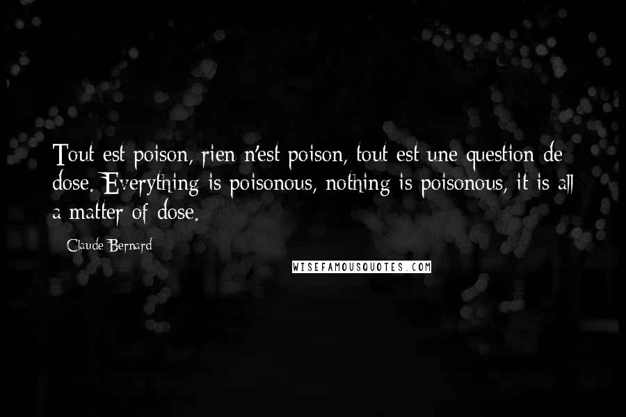 Claude Bernard Quotes: Tout est poison, rien n'est poison, tout est une question de dose. Everything is poisonous, nothing is poisonous, it is all a matter of dose.