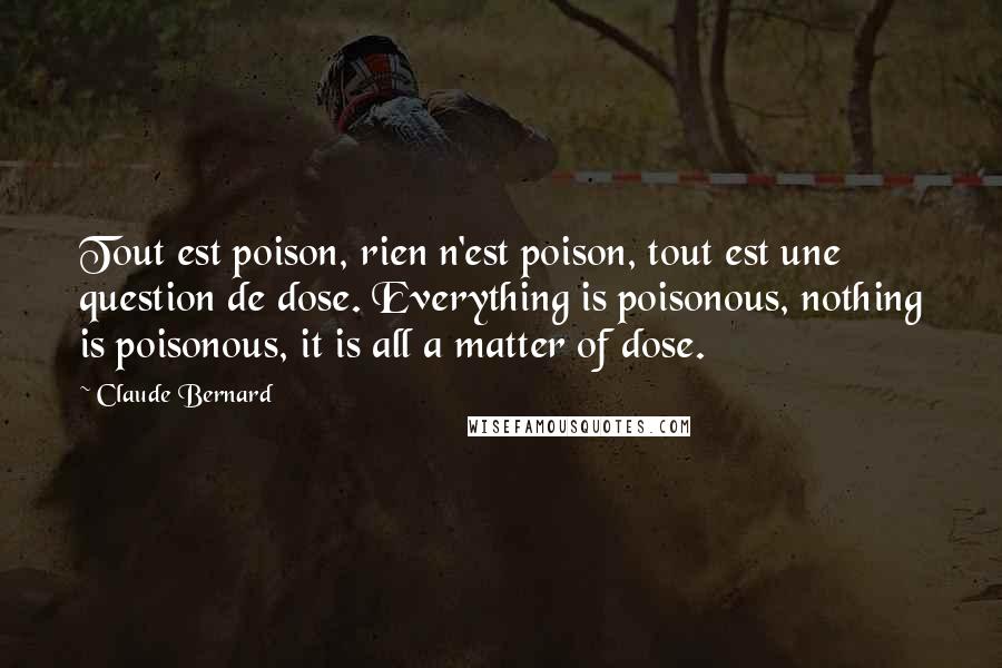 Claude Bernard Quotes: Tout est poison, rien n'est poison, tout est une question de dose. Everything is poisonous, nothing is poisonous, it is all a matter of dose.