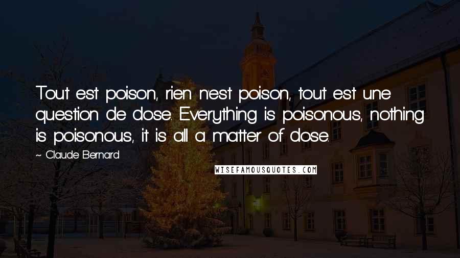 Claude Bernard Quotes: Tout est poison, rien n'est poison, tout est une question de dose. Everything is poisonous, nothing is poisonous, it is all a matter of dose.