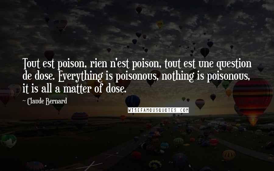 Claude Bernard Quotes: Tout est poison, rien n'est poison, tout est une question de dose. Everything is poisonous, nothing is poisonous, it is all a matter of dose.