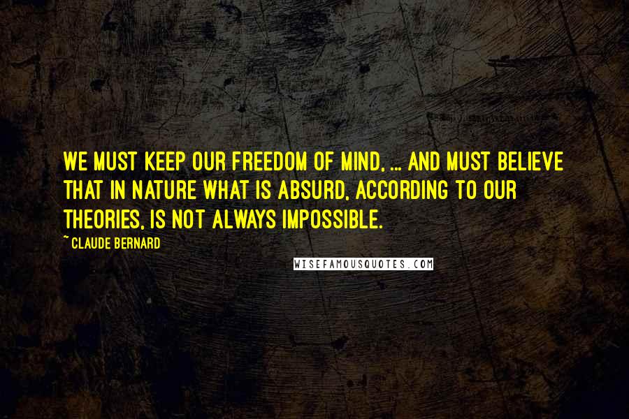 Claude Bernard Quotes: We must keep our freedom of mind, ... and must believe that in nature what is absurd, according to our theories, is not always impossible.