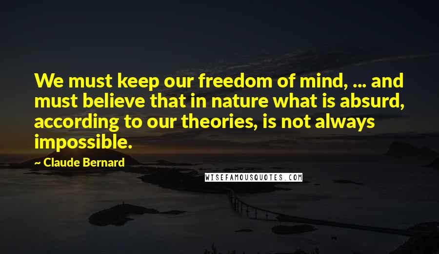 Claude Bernard Quotes: We must keep our freedom of mind, ... and must believe that in nature what is absurd, according to our theories, is not always impossible.