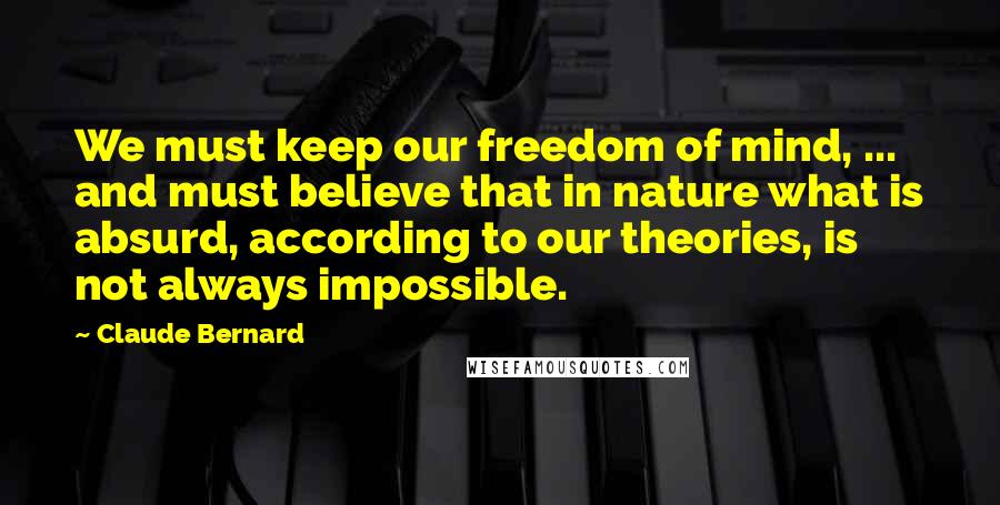 Claude Bernard Quotes: We must keep our freedom of mind, ... and must believe that in nature what is absurd, according to our theories, is not always impossible.