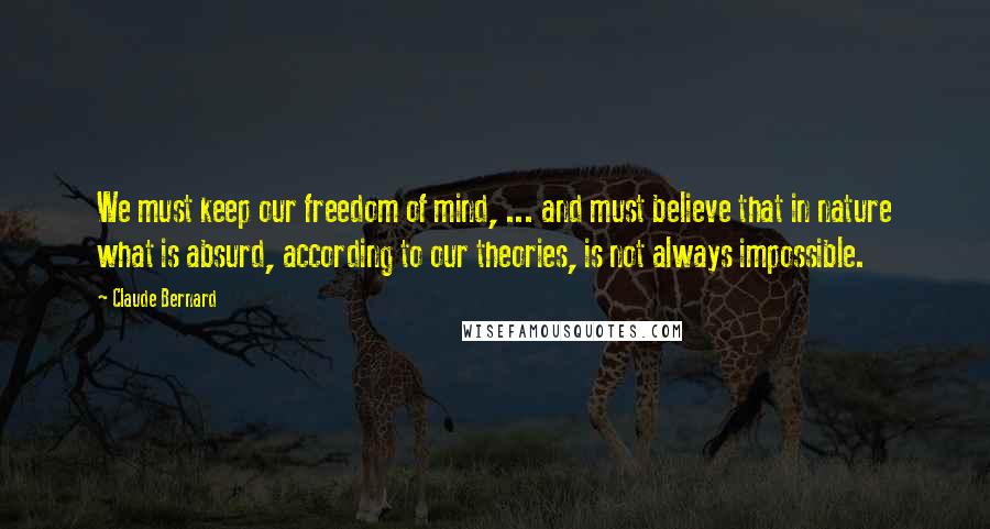 Claude Bernard Quotes: We must keep our freedom of mind, ... and must believe that in nature what is absurd, according to our theories, is not always impossible.