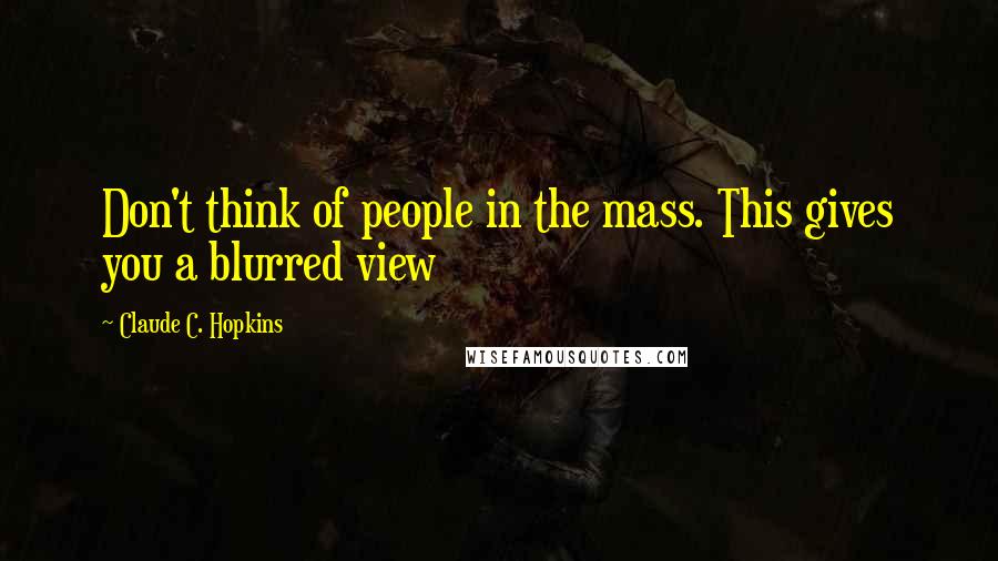 Claude C. Hopkins Quotes: Don't think of people in the mass. This gives you a blurred view