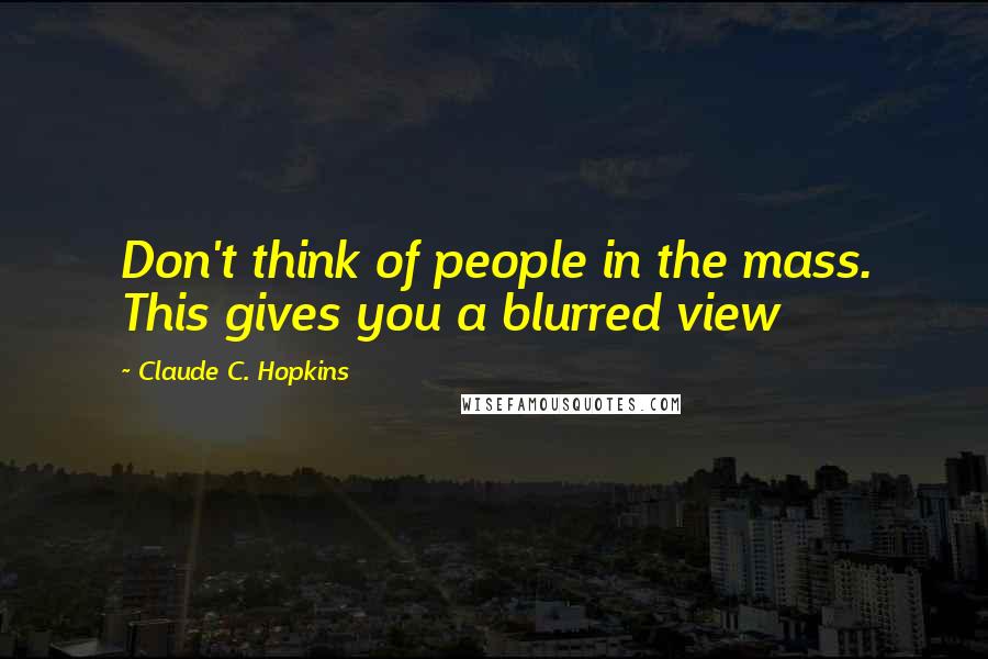 Claude C. Hopkins Quotes: Don't think of people in the mass. This gives you a blurred view