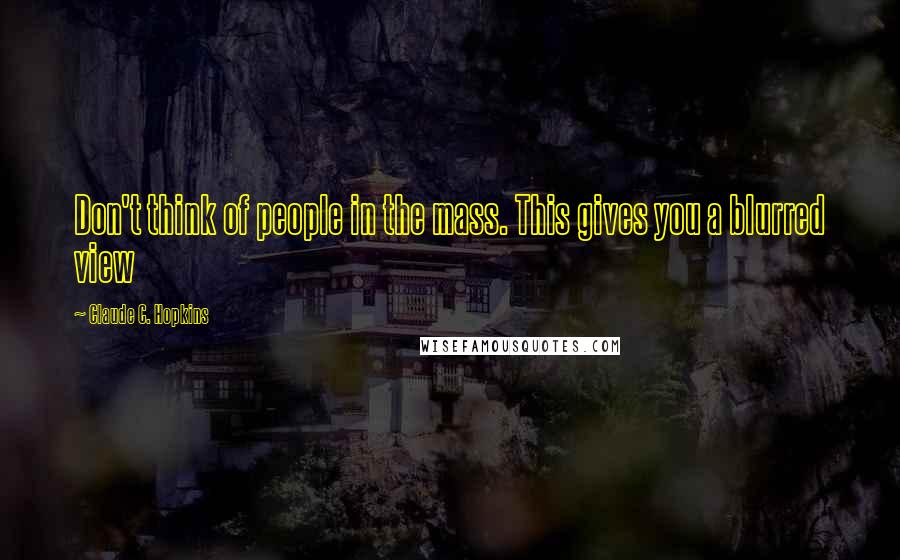 Claude C. Hopkins Quotes: Don't think of people in the mass. This gives you a blurred view