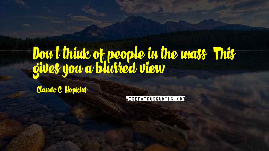 Claude C. Hopkins Quotes: Don't think of people in the mass. This gives you a blurred view