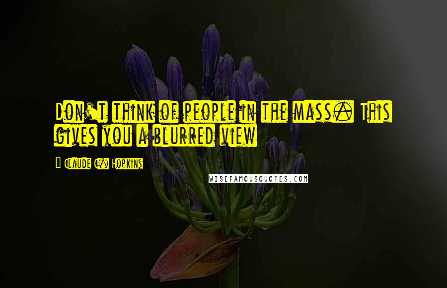 Claude C. Hopkins Quotes: Don't think of people in the mass. This gives you a blurred view