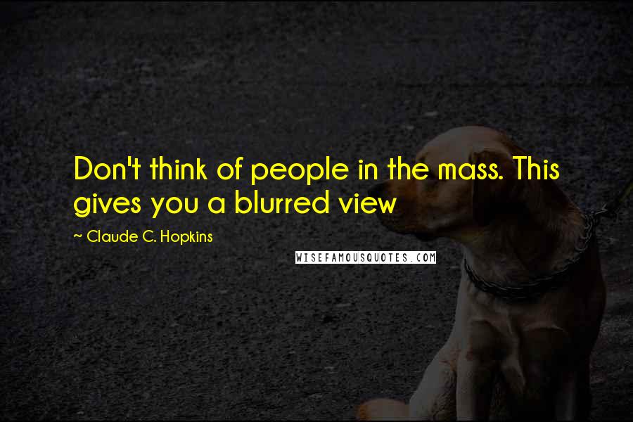 Claude C. Hopkins Quotes: Don't think of people in the mass. This gives you a blurred view